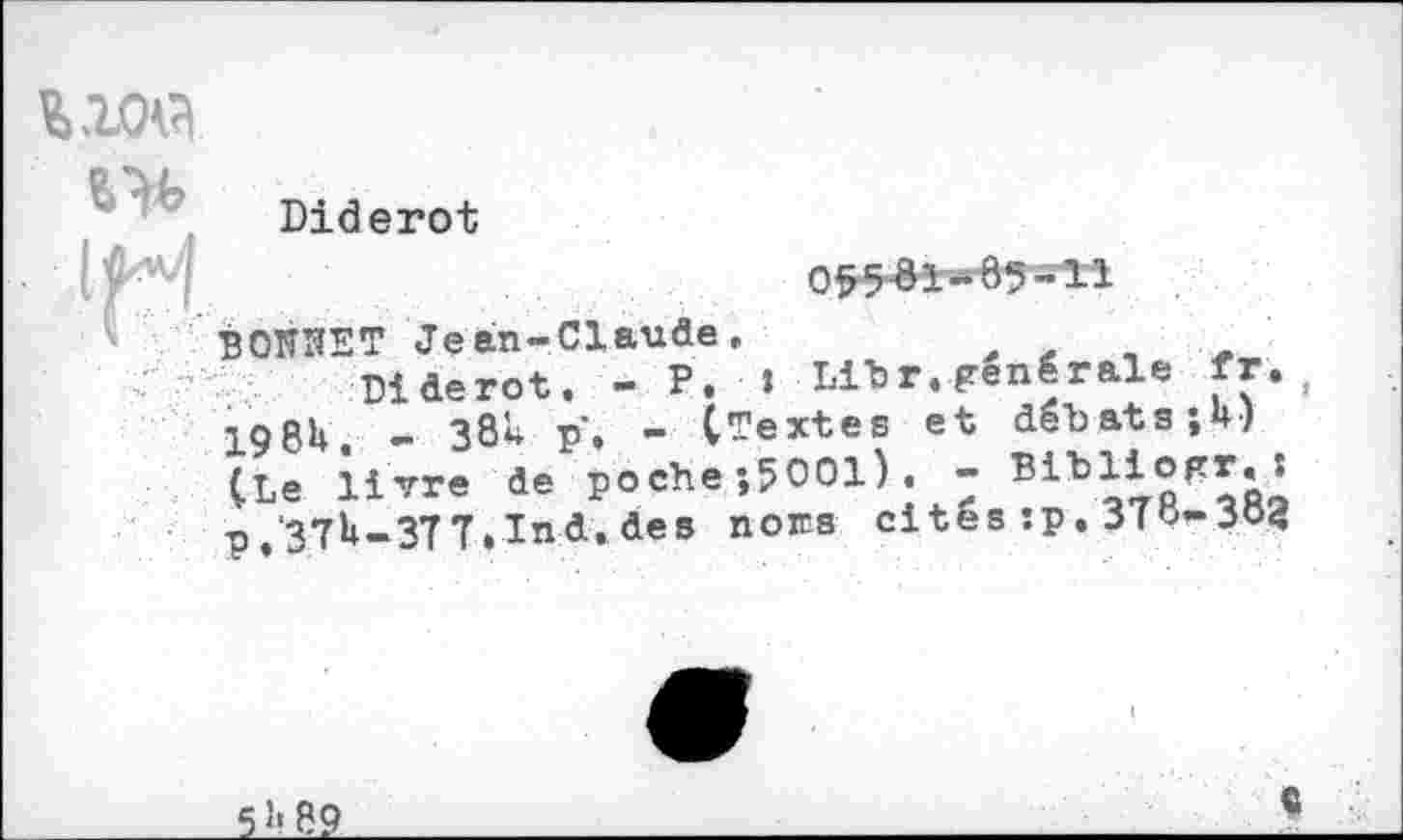 ﻿ww
Diderot
05581-85-11
BOOET Jean-Claude,
Diderot. - P. » Litr, générale fr. 198h	- 38* p, - (Textes et débats jU)
(Le livre de poche ;5001).- Bibliogr.i p,‘3Th-3TT.Ind. des noœs cites :p. 370-304